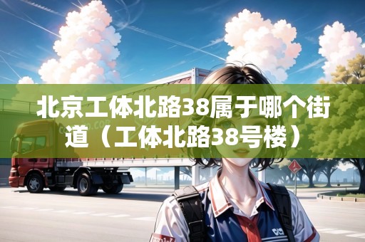 北京工體北路38屬于哪個街道（工體北路38號樓）