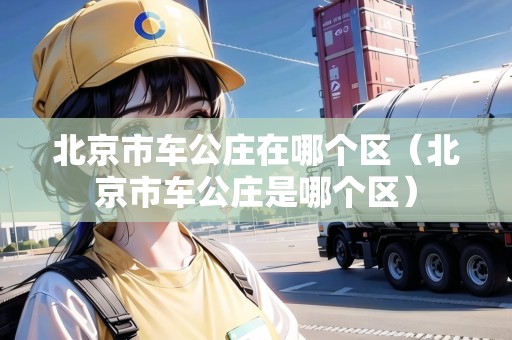 北京市車(chē)公莊在哪個(gè)區(qū)（北京市車(chē)公莊是哪個(gè)區(qū)）