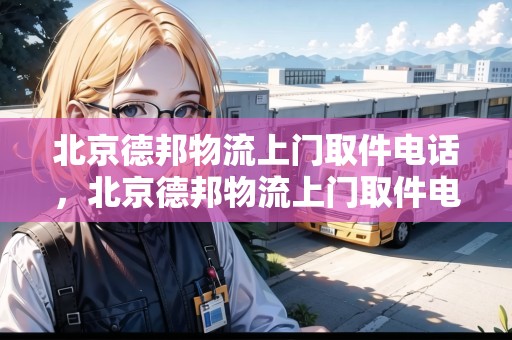 北京德邦物流上門取件電話，北京德邦物流上門取件電話順義