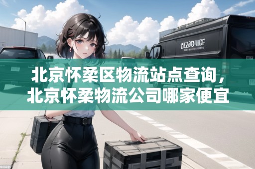 北京懷柔區(qū)物流站點查詢，北京懷柔物流公司哪家便宜