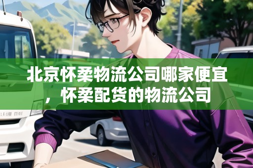 北京懷柔物流公司哪家便宜，懷柔配貨的物流公司