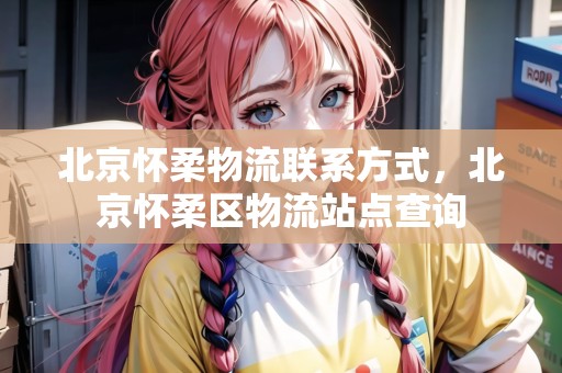 北京懷柔物流聯(lián)系方式，北京懷柔區(qū)物流站點查詢