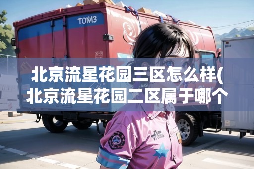北京流星花園三區(qū)怎么樣(北京流星花園二區(qū)屬于哪個(gè)社區(qū))