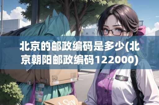 北京的郵政編碼是多少(北京朝陽郵政編碼122000) 北京的郵政編碼是多少(北京朝陽郵政編碼122000)