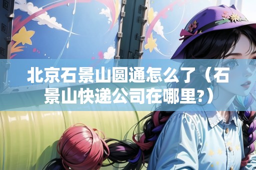 北京石景山圓通怎么了（石景山快遞公司在哪里?）