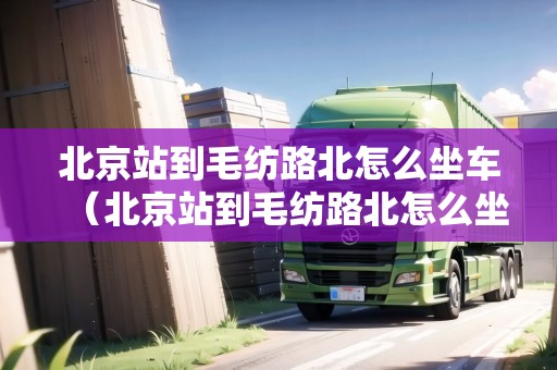 北京站到毛紡路北怎么坐車(chē)（北京站到毛紡路北怎么坐車(chē)方便）