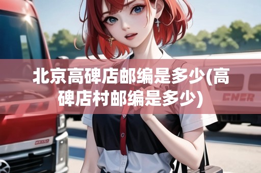 北京高碑店郵編是多少(高碑店村郵編是多少) 北京高碑店郵編是多少(高碑店村郵編是多少)