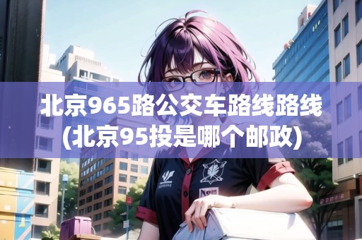 北京965路公交車路線路線(北京95投是哪個(gè)郵政)