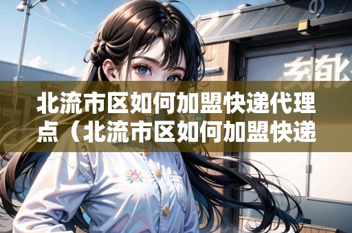 北流市區(qū)如何加盟快遞代理點（北流市區(qū)如何加盟快遞代理點呢）