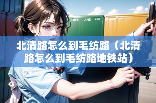北清路怎么到毛紡路（北清路怎么到毛紡路地鐵站）