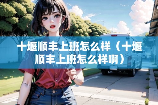 十堰順豐上班怎么樣（十堰順豐上班怎么樣啊）