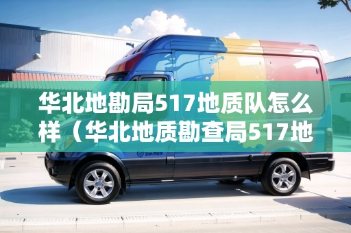 華北地勘局517地質(zhì)隊怎么樣（華北地質(zhì)勘查局517地質(zhì)大隊）