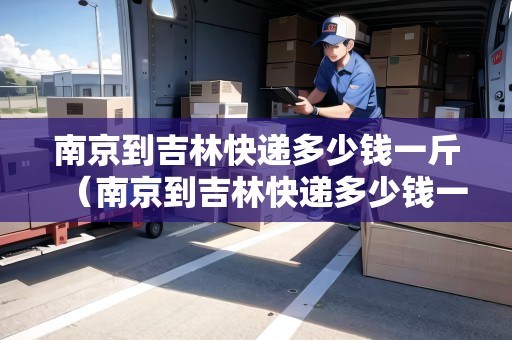 南京到吉林快遞多少錢(qián)一斤（南京到吉林快遞多少錢(qián)一斤運(yùn)費(fèi)）