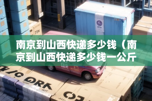 南京到山西快遞多少錢（南京到山西快遞多少錢一公斤）