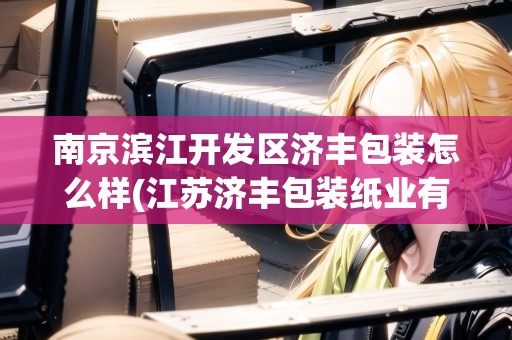 南京濱江開發(fā)區(qū)濟(jì)豐包裝怎么樣(江蘇濟(jì)豐包裝紙業(yè)有限公司占地面積)