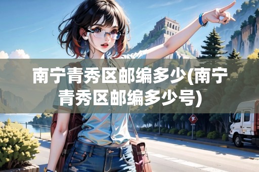 南寧青秀區(qū)郵編多少(南寧青秀區(qū)郵編多少號)