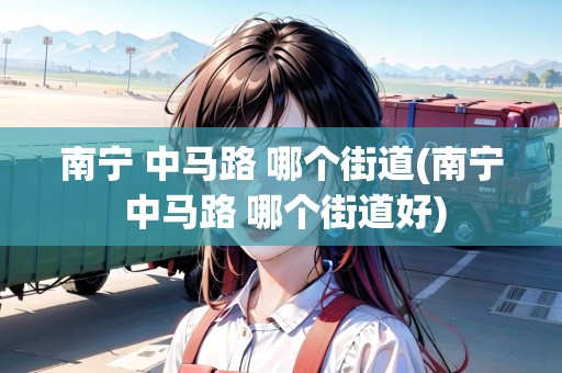 南寧 中馬路 哪個(gè)街道(南寧 中馬路 哪個(gè)街道好)