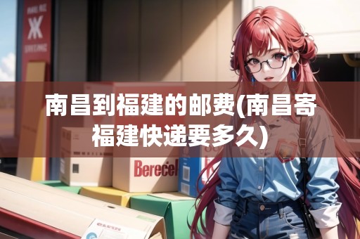 南昌到福建的郵費(南昌寄福建快遞要多久)