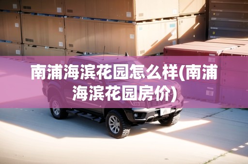 南浦海濱花園怎么樣(南浦海濱花園房價)