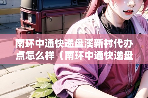 南環(huán)中通快遞盤溪新村代辦點(diǎn)怎么樣（南環(huán)中通快遞盤溪新村代辦點(diǎn)怎么樣了）