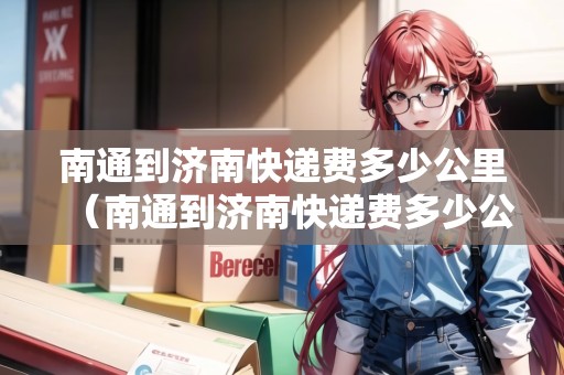 南通到濟(jì)南快遞費(fèi)多少公里（南通到濟(jì)南快遞費(fèi)多少公里路）