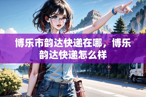 博樂市韻達(dá)快遞在哪，博樂韻達(dá)快遞怎么樣