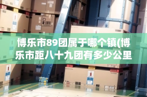 博樂市89團屬于哪個鎮(zhèn)(博樂市距八十九團有多少公里)