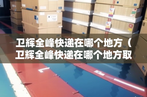 衛(wèi)輝全峰快遞在哪個(gè)地方(衛(wèi)輝全峰快遞在哪個(gè)地方?。? title=