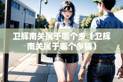 衛(wèi)輝南關(guān)屬于哪個(gè)鄉(xiāng)（衛(wèi)輝南關(guān)屬于哪個(gè)鄉(xiāng)鎮(zhèn)）