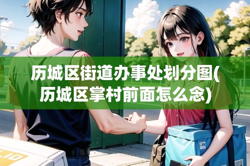歷城區(qū)街道辦事處劃分圖(歷城區(qū)掌村前面怎么念)