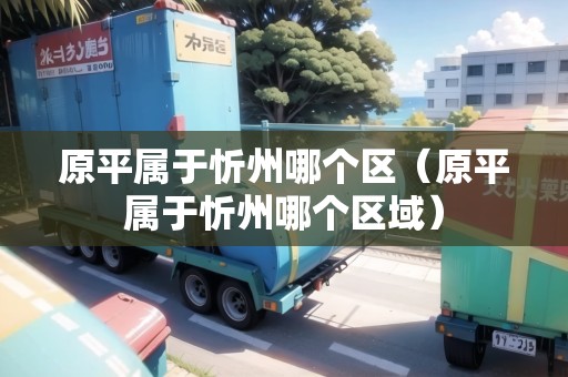 原平屬于忻州哪個(gè)區(qū)（原平屬于忻州哪個(gè)區(qū)域）