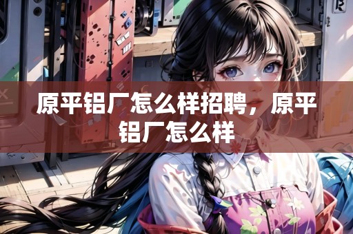 原平鋁廠怎么樣招聘，原平鋁廠怎么樣