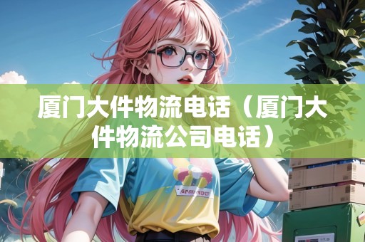廈門大件物流電話（廈門大件物流公司電話）