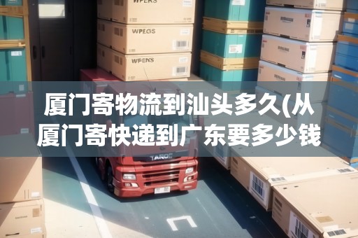 廈門寄物流到汕頭多久(從廈門寄快遞到廣東要多少錢)