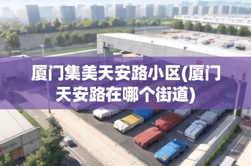 廈門集美天安路小區(qū)(廈門天安路在哪個街道)