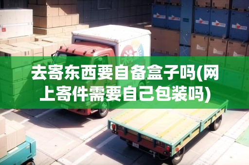 去寄東西要自備盒子嗎(網(wǎng)上寄件需要自己包裝嗎)