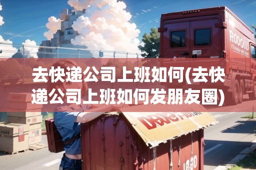 去快遞公司上班如何(去快遞公司上班如何發(fā)朋友圈)