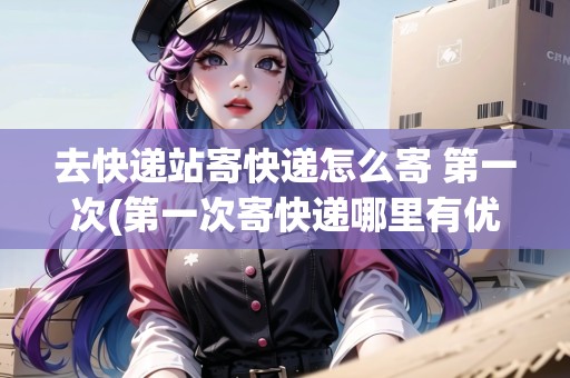 去快遞站寄快遞怎么寄 第一次(第一次寄快遞哪里有優(yōu)惠)
