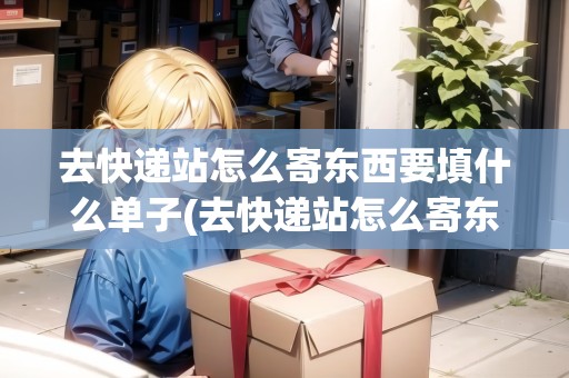 去快遞站怎么寄東西要填什么單子(去快遞站怎么寄東西)