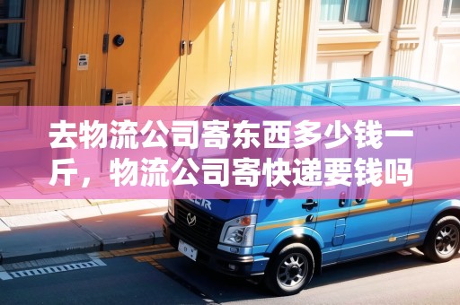 去物流公司寄東西多少錢一斤，物流公司寄快遞要錢嗎現(xiàn)在