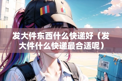 發(fā)大件東西什么快遞好（發(fā)大件什么快遞最合適呢）