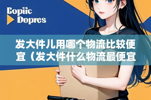 發(fā)大件兒用哪個(gè)物流比較便宜（發(fā)大件什么物流最便宜）