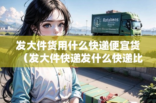 發(fā)大件貨用什么快遞便宜貨（發(fā)大件快遞發(fā)什么快遞比較便宜）