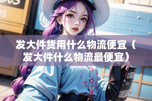 發(fā)大件貨用什么物流便宜(發(fā)大件什么物流最便宜) 發(fā)大件貨用什么物流便宜(發(fā)大件什么物流最便宜)