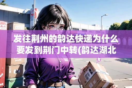 發(fā)往荊州的韻達(dá)快遞為什么要發(fā)到荊門中轉(zhuǎn)(韻達(dá)湖北荊門公司) 發(fā)往荊州的韻達(dá)快遞為什么要發(fā)到荊門中轉(zhuǎn)(韻達(dá)湖北荊門公司)