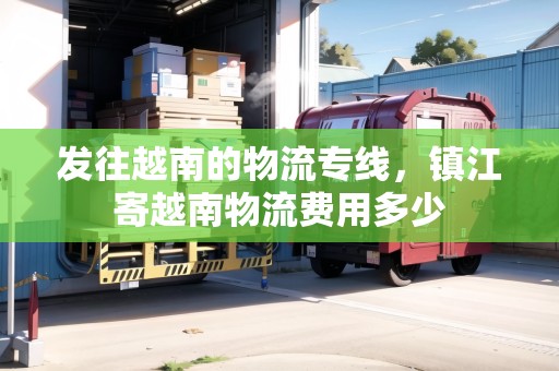 發(fā)往越南的物流專線，鎮(zhèn)江寄越南物流費用多少