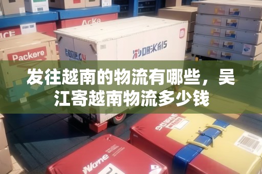 發(fā)往越南的物流有哪些，吳江寄越南物流多少錢