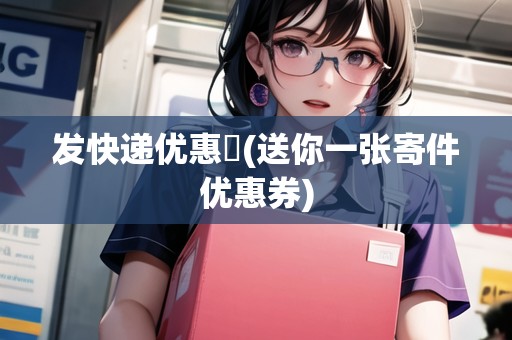 發(fā)快遞優(yōu)惠劵(送你一張寄件優(yōu)惠券)