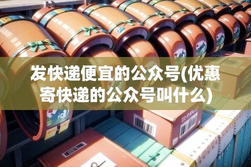 發(fā)快遞便宜的公眾號(優(yōu)惠寄快遞的公眾號叫什么)