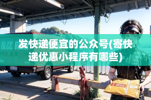 發(fā)快遞便宜的公眾號(寄快遞優(yōu)惠小程序有哪些)